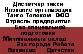 Диспетчер такси › Название организации ­ Танго Телеком, ООО › Отрасль предприятия ­ Без специальной подготовки › Минимальный оклад ­ 13 000 - Все города Работа » Вакансии   . Дагестан респ.,Дагестанские Огни г.